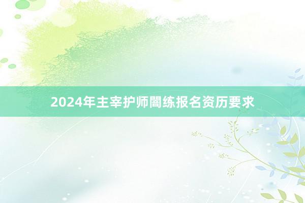 2024年主宰护师闇练报名资历要求