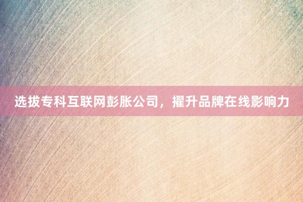 选拔专科互联网彭胀公司，擢升品牌在线影响力
