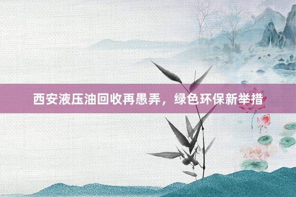 西安液压油回收再愚弄，绿色环保新举措