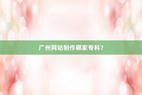 广州网站制作哪家专科？