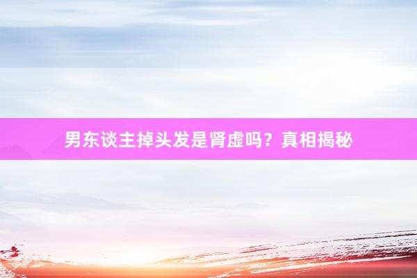 男东谈主掉头发是肾虚吗？真相揭秘