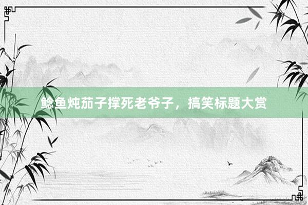 鲶鱼炖茄子撑死老爷子，搞笑标题大赏